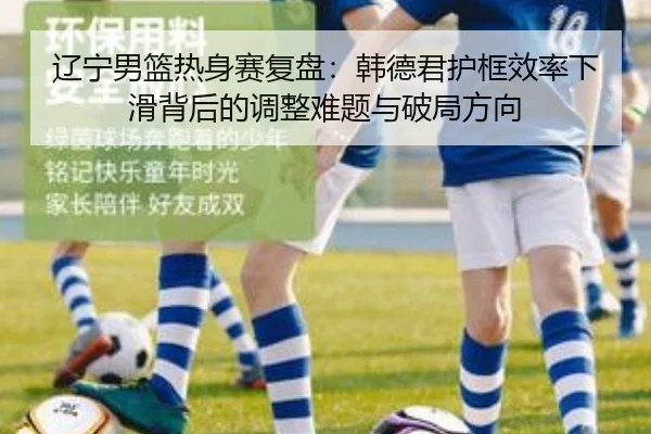 辽宁男篮热身赛复盘：韩德君护框效率下滑背后的调整难题与破局方向